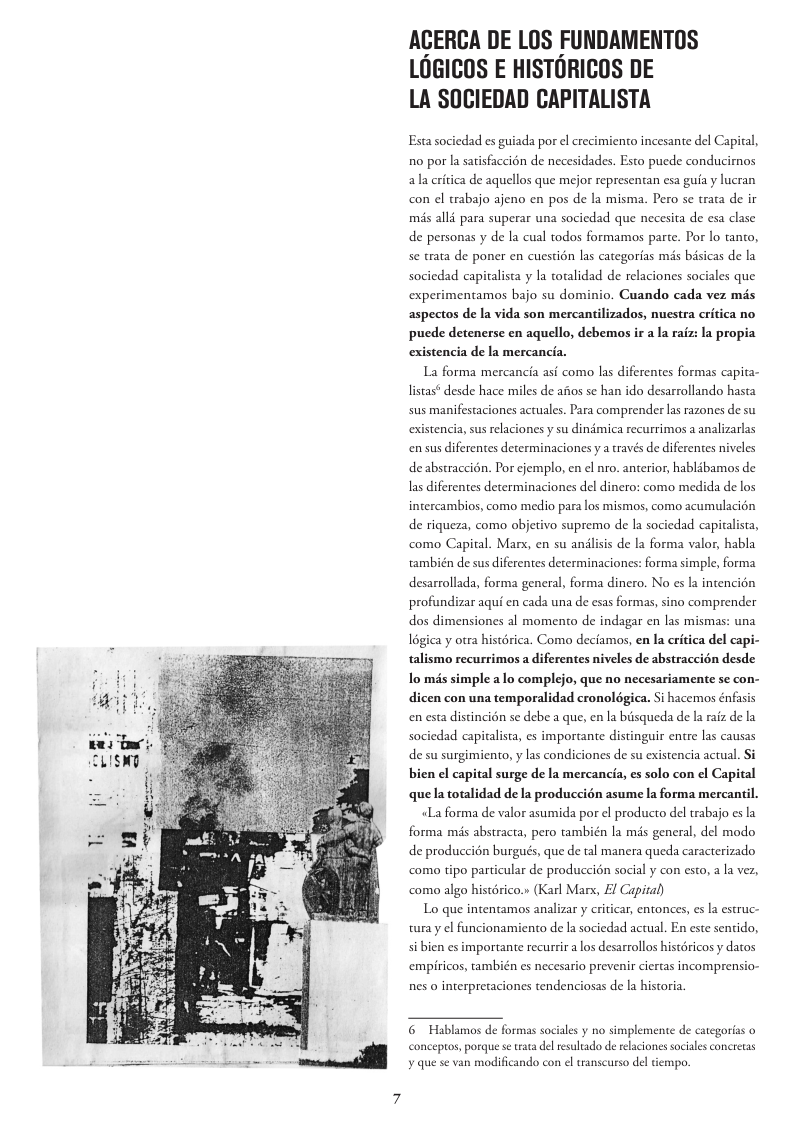 ACERCA DE LOS FUNDAMENTOS LOGICOS E HISTORICOS DE LA SOCIEDAD CAPITALISTA Esta sociedad s guiada por el crecimiento incesante del Capital, R0 por la satisfaccion de necesidades. Esto puede conducirnos ala eritica de aquellos que mejor representan esa gua y lucran con el trabajo ajeno en pos de la misma. Pero se trata de ir mis alli para superar una sociedad que necesita de esa clase de personas y de la cual todos formamos parte. Por lo tanto, se trata de poner en cuestion las categorias mds bisicas de la sociedad capitalista y la totalidad de relaciones sociales que experimentamos bajo su dominio. Cuando cada vez més aspectos de la vida son mercantilizados, nuestra critica no puede detenerse en aquello, debemos ir a la raiz: la propia existencia de la mercancia. La forma mercancia asi como las diferentes formas capita- listas* desde hace miles de afios se han ido desarrollando hasta sus manifestaciones actuales. Para comprender las razones de su existencia, sus relaciones y su dindmica recurrimos a analizarlas en sus diferentes determinaciones y a raves de diferentes niveles de abstraccién. Por cjemplo, en ¢l nro. anterior, hablibamos de las diferentes determinaciones del dinero: como medida de los intercambios, como medio para los mismos, como acumulacién de riqueza, como objetivo supremo de la sociedad capitalista, como Capital. Mars, en su andlisis de la forma valor, habla también de sus diferentes determinaciones: forma simple, forma desarrollada, forma general, forma dinero. No es la intencién profundizar aqui en cada una de esas formas, sino comprender dos dimensiones al momento de indagar en las mismas: una 16gica y otra histérica. Como deciamos, en la eritica del capi- talismo recurrimos a diferentes niveles de abstraccién desde lo mis simple a lo complejo, que no necesariamente se con- dicen con una temporalidad cronolégica. Si hacemos énfasis en esta distincion se debe a que, en la bisqueda de la raiz de la sociedad capitalista, es importante distinguir entre las causas de su surgimiento, y las condiciones de su existencia actual. S bien el capital surge de la mercancia, es solo con el Capital quela totalidad de la produccién asume la forma mercantil. «La forma de valor asumida por el producto del trabajo es la forma mis abstracta, pero también la mis general, del modo de produccion burgués, que de tal manera queda caracterizado como tipo particular de produccién social y con esto, a la vez, como algo historico. (Karl Marx, £l Capital) Lo que intentamos analizar y criticar, entonces, es la estruc- turay el funcionamiento de la sociedad actual. En este sentido, si bien es importante recurrir a los desarrollos histéricos y datos empiricos, también es necesario prevenir ciertas incomprensio- nes o interpretaciones tendenciosas de la historia.